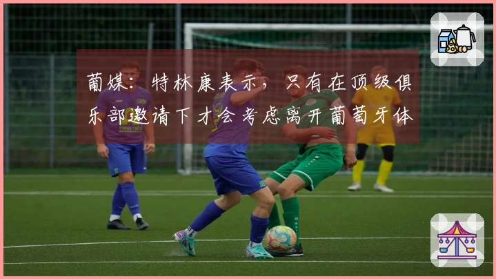 葡媒：特林康表示，只有在顶级俱乐部邀请下才会考虑离开葡萄牙体育