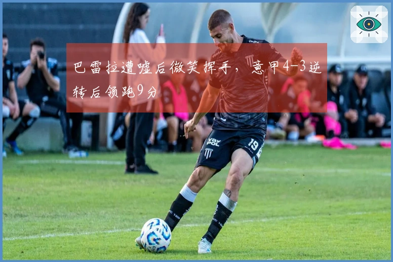 巴雷拉遭嘘后微笑挥手，意甲4-3逆转后领跑9分