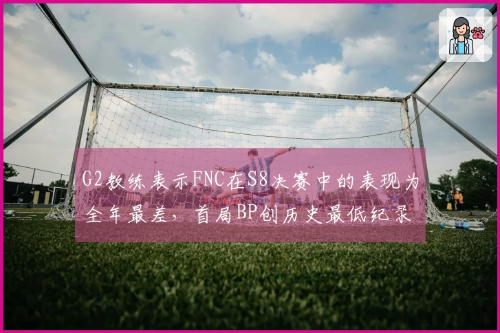 G2教练表示FNC在S8决赛中的表现为全年最差，首局BP创历史最低纪录