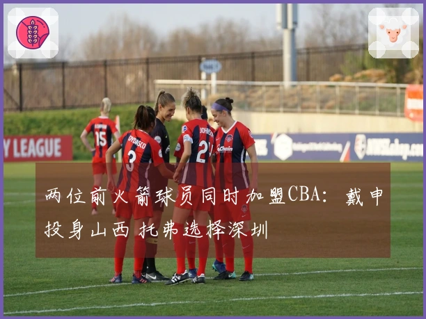 两位前火箭球员同时加盟CBA：戴申投身山西 托弗选择深圳