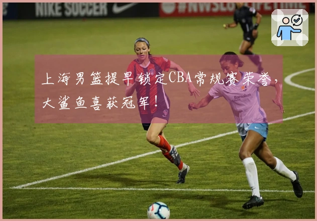 上海男篮提早锁定CBA常规赛荣誉，大鲨鱼喜获冠军！