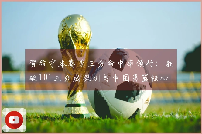 贺希宁本赛季三分命中率领衬：狂砍101三分成深圳与中国男篮核心