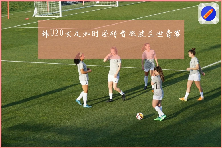 韩U20女足加时逆转晋级波兰世青赛