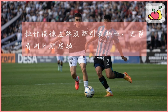 拉什福德左路发挥引发热议，巴萨青训计划启动