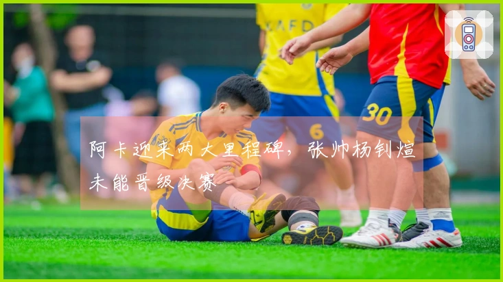 阿卡迎来两大里程碑，张帅杨钊煊未能晋级决赛