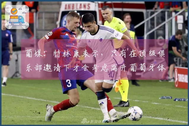 葡媒：特林康表示，只有在顶级俱乐部邀请下才会考虑离开葡萄牙体育