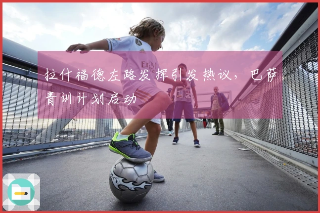 拉什福德左路发挥引发热议，巴萨青训计划启动