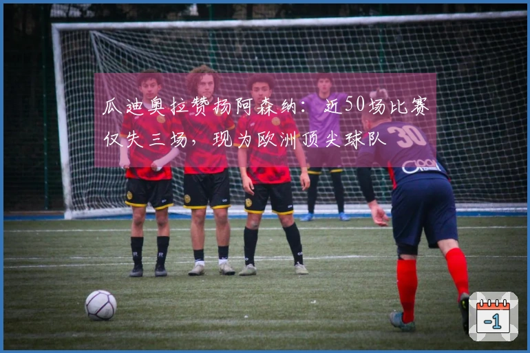 瓜迪奥拉赞扬阿森纳：近50场比赛仅失三场，现为欧洲顶尖球队