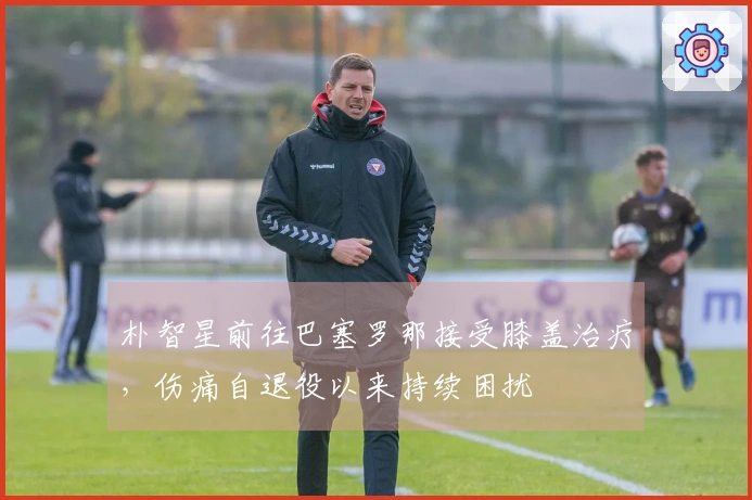 朴智星前往巴塞罗那接受膝盖治疗，伤痛自退役以来持续困扰
