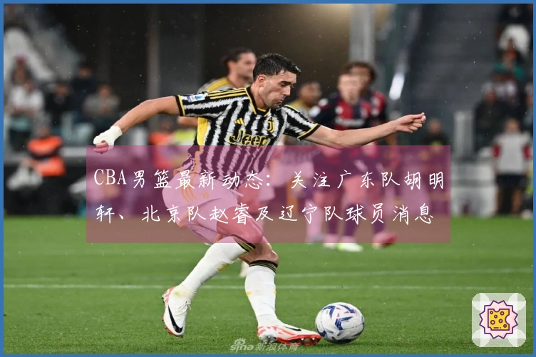 CBA男篮最新动态：关注广东队胡明轩、北京队赵睿及辽宁队球员消息