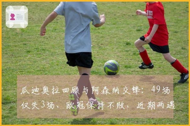 瓜迪奥拉回顾与阿森纳交锋：49场仅失3场、欧冠保持不败，近期两遇强敌考验