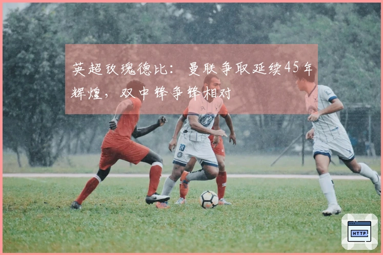 英超玫瑰德比：曼联争取延续45年辉煌，双中锋争锋相对