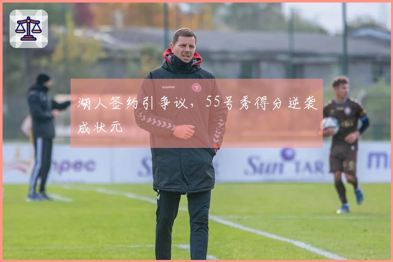 湖人签约引争议，55号秀得分逆袭成状元