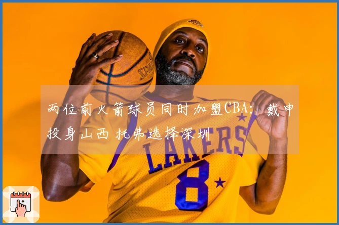 两位前火箭球员同时加盟CBA：戴申投身山西 托弗选择深圳
