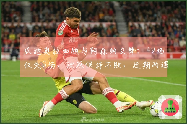 瓜迪奥拉回顾与阿森纳交锋：49场仅失3场、欧冠保持不败，近期两遇强敌考验